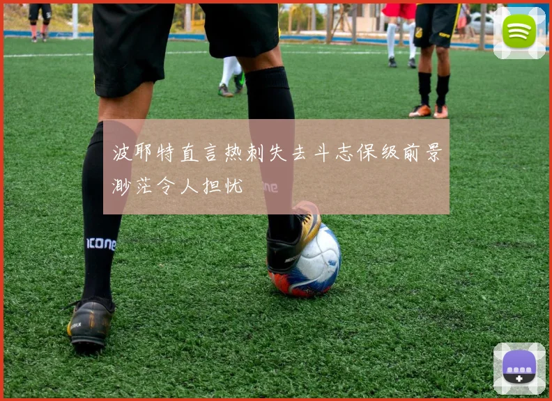 波耶特直言热刺失去斗志保级前景渺茫令人担忧