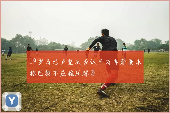 19岁马尤卢坚决否认千万年薪要求称巴黎不应施压球员