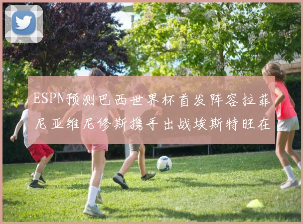 ESPN预测巴西世界杯首发阵容拉菲尼亚维尼修斯携手出战埃斯特旺在列