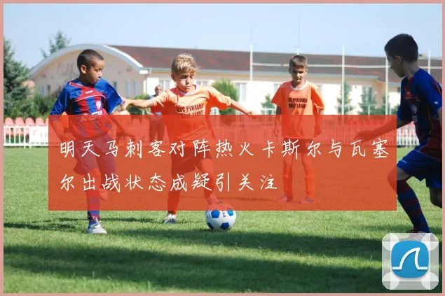 明天马刺客对阵热火卡斯尔与瓦塞尔出战状态成疑引关注