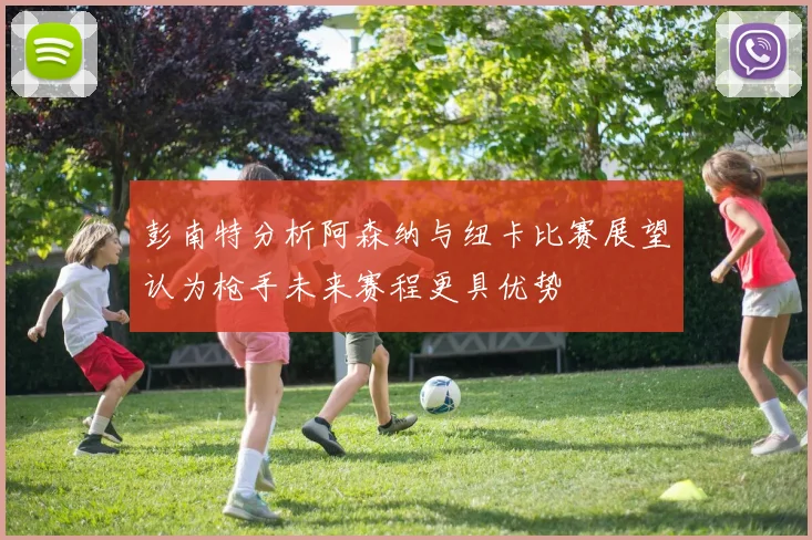 彭南特分析阿森纳与纽卡比赛展望认为枪手未来赛程更具优势