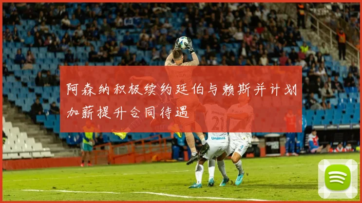 阿森纳积极续约廷伯与赖斯并计划加薪提升合同待遇
