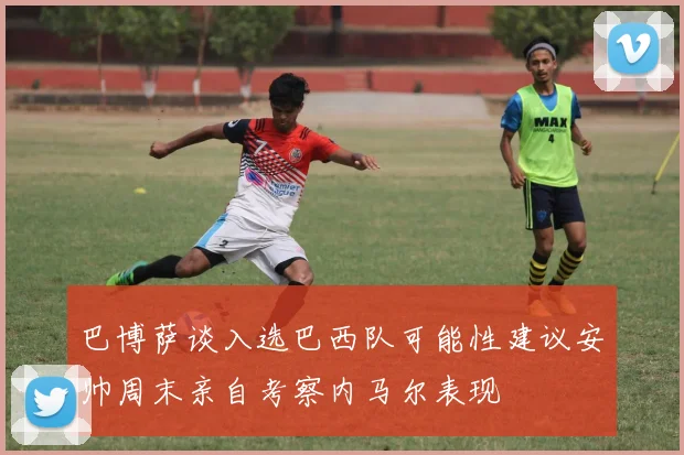 巴博萨谈入选巴西队可能性建议安帅周末亲自考察内马尔表现