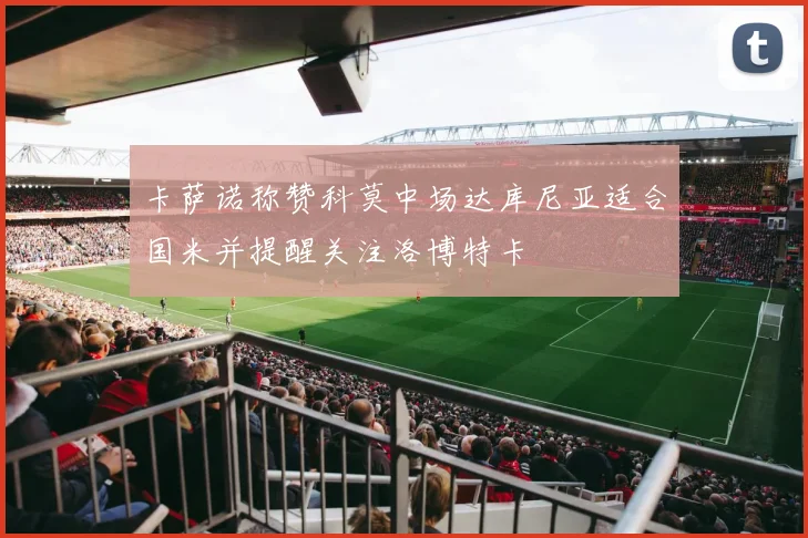 卡萨诺称赞科莫中场达库尼亚适合国米并提醒关注洛博特卡