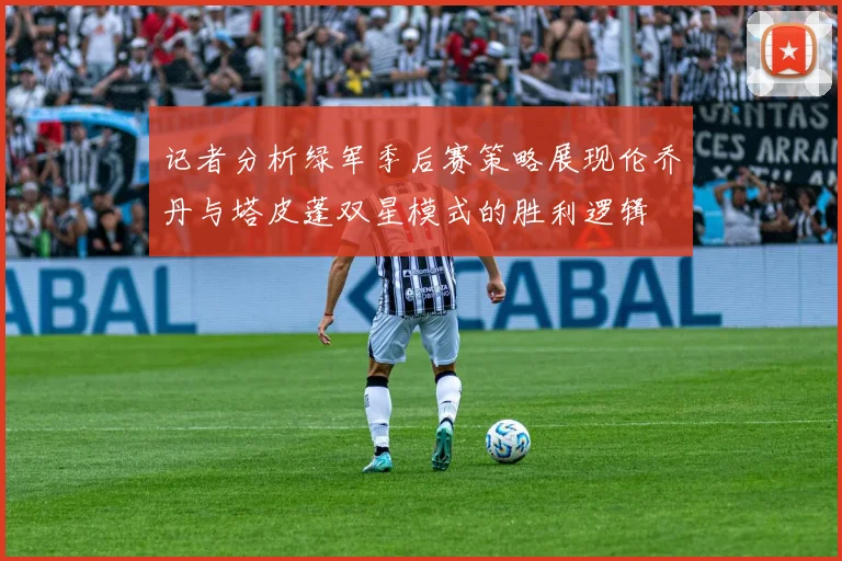 记者分析绿军季后赛策略展现伦乔丹与塔皮蓬双星模式的胜利逻辑