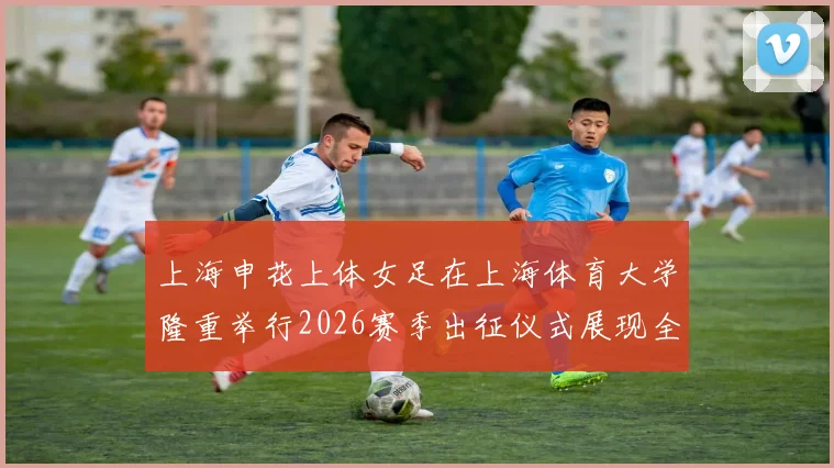 上海申花上体女足在上海体育大学隆重举行2026赛季出征仪式展现全新风貌与决心