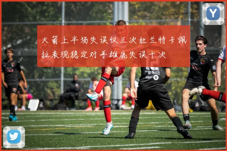火箭上半场失误仅三次杜兰特卡佩拉表现稳定对手雄鹿失误十次