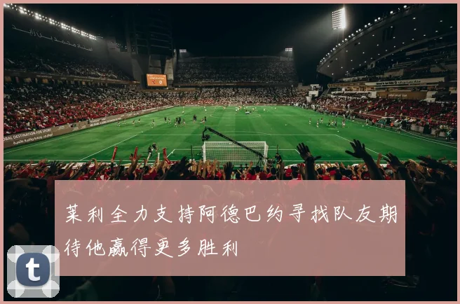 莱利全力支持阿德巴约寻找队友期待他赢得更多胜利