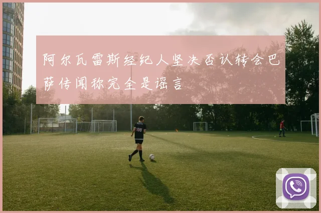 阿尔瓦雷斯经纪人坚决否认转会巴萨传闻称完全是谣言