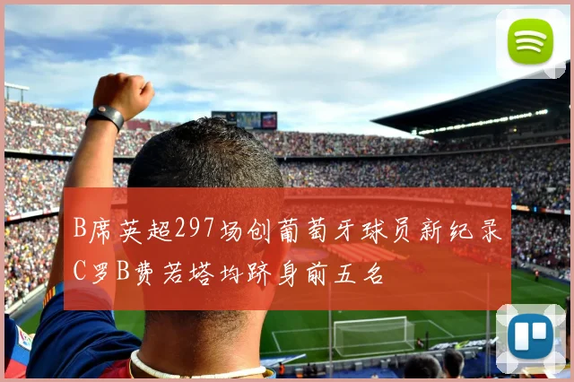 B席英超297场创葡萄牙球员新纪录C罗B费若塔均跻身前五名