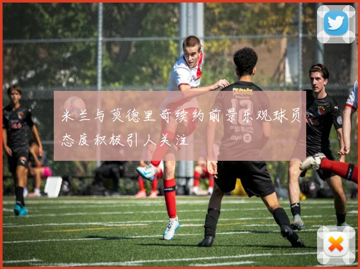 米兰与莫德里奇续约前景乐观球员态度积极引人关注