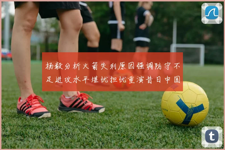 杨毅分析火箭失利原因强调防守不足进攻水平堪忧担忧重演昔日中国男篮困境