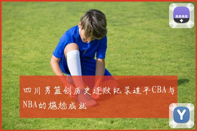 四川男篮创历史连败纪录追平CBA与NBA的尴尬成就